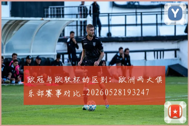 欧冠与欧联杯的区别：欧洲两大俱乐部赛事对比_20260528193247