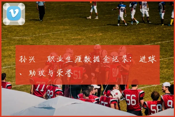 孙兴慜职业生涯数据全记录：进球、助攻与荣誉