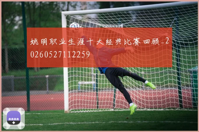 姚明职业生涯十大经典比赛回顾_20260527112259