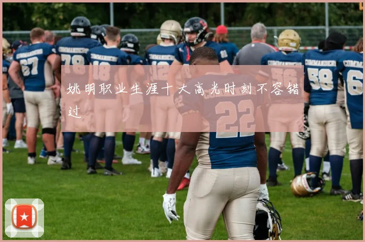 姚明职业生涯十大高光时刻不容错过