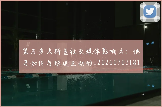 莱万多夫斯基社交媒体影响力:他是如何与球迷互动的_20260703181807