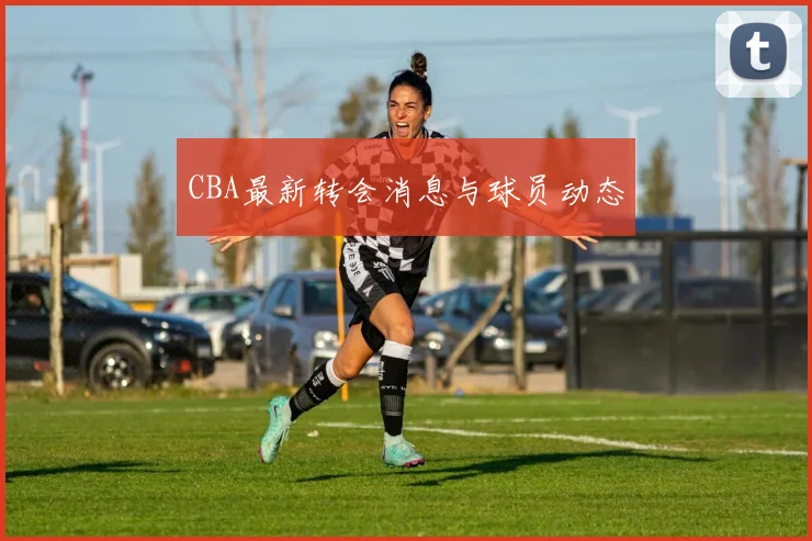 CBA最新转会消息与球员动态