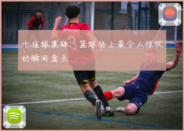 十佳球集锦：篮球场上最令人惊叹的瞬间盘点