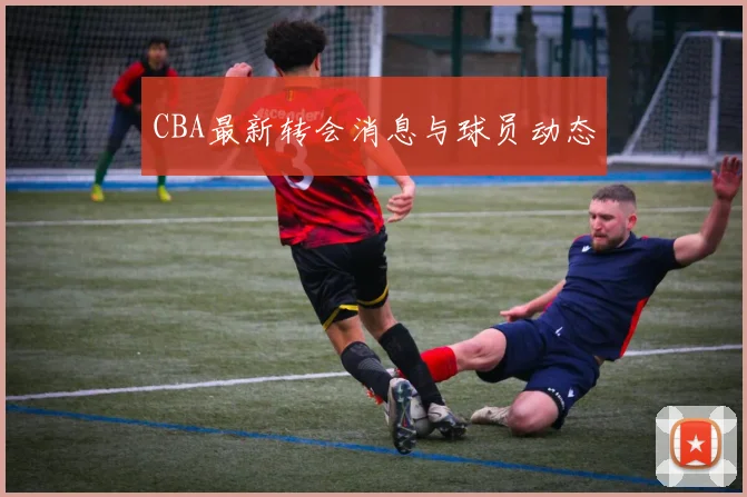 CBA最新转会消息与球员动态