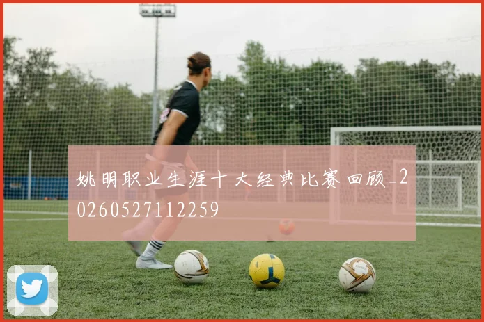姚明职业生涯十大经典比赛回顾_20260527112259