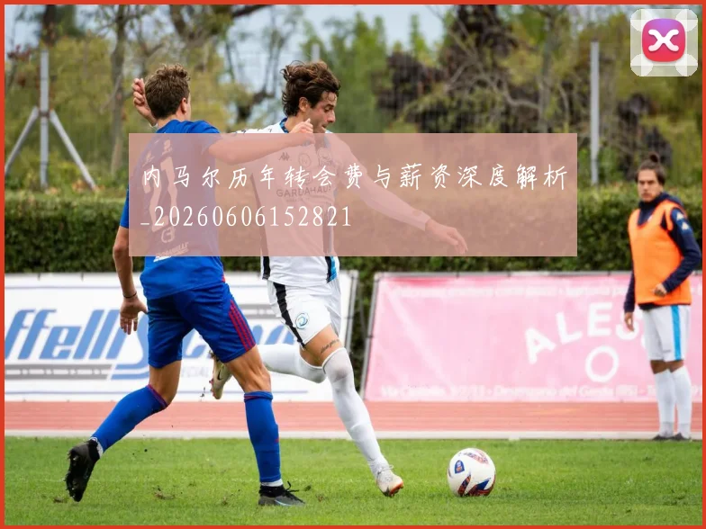 内马尔历年转会费与薪资深度解析_20260606152821