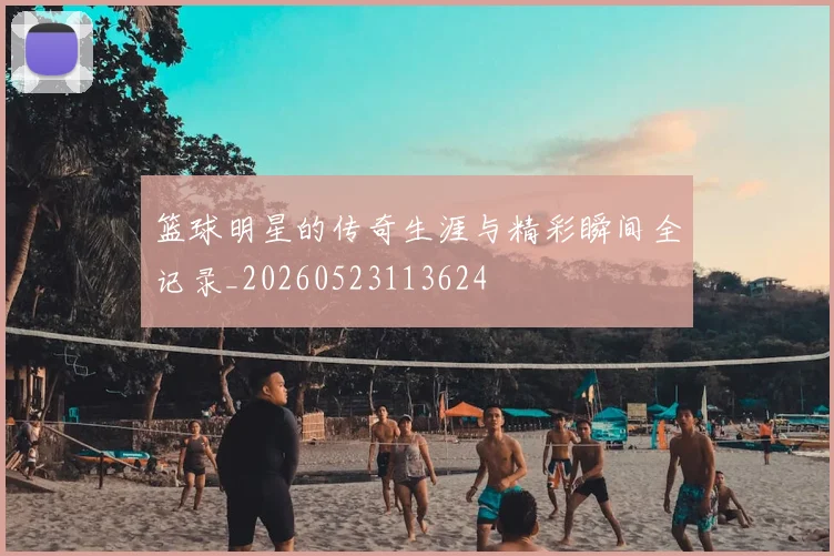 篮球明星的传奇生涯与精彩瞬间全记录_20260523113624