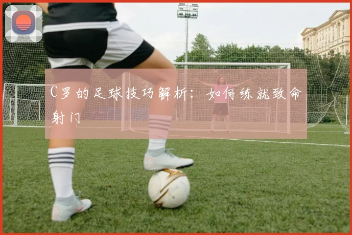C罗的足球技巧解析：如何练就致命射门