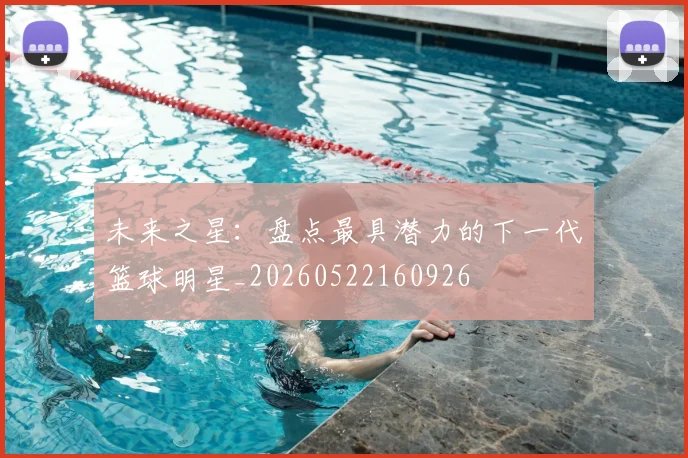 未来之星:盘点最具潜力的下一代篮球明星_20260522160926