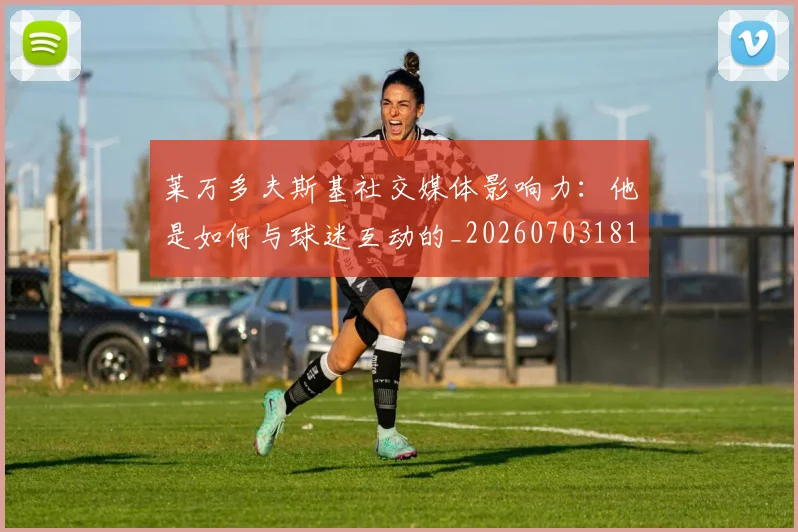 莱万多夫斯基社交媒体影响力:他是如何与球迷互动的_20260703181807
