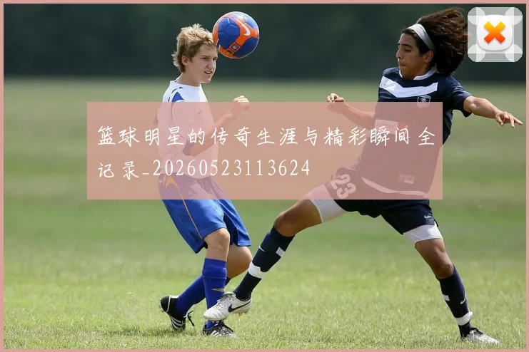 篮球明星的传奇生涯与精彩瞬间全记录_20260523113624
