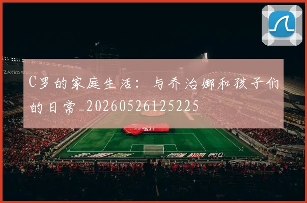C罗的家庭生活:与乔治娜和孩子们的日常_20260526125225
