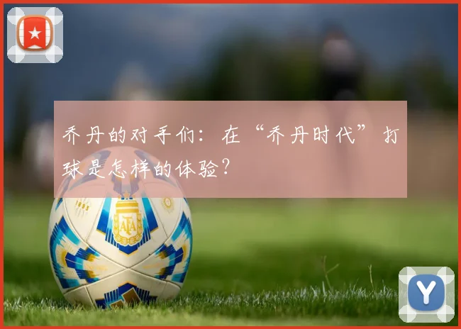 乔丹的对手们：在“乔丹时代”打球是怎样的体验？