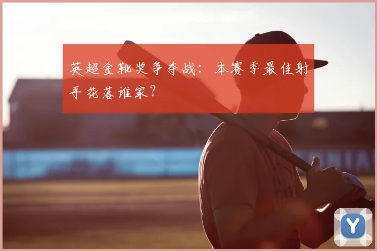 英超金靴奖争夺战：本赛季最佳射手花落谁家？
