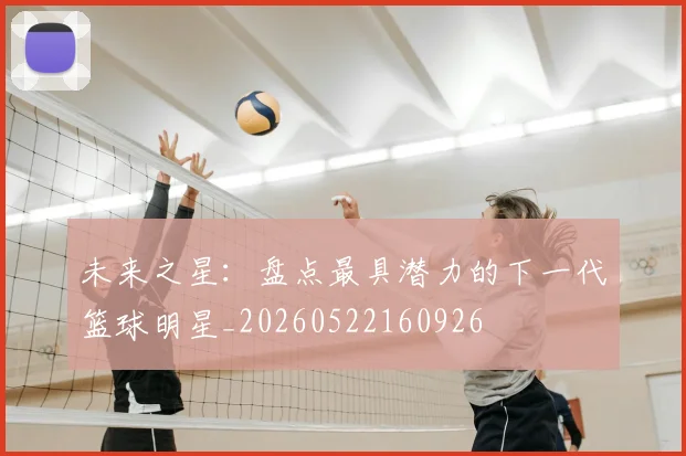 未来之星：盘点最具潜力的下一代篮球明星_20260522160926