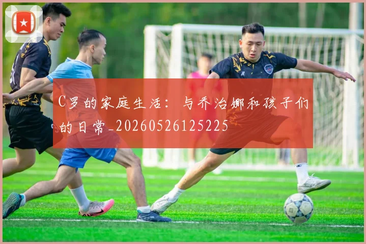 C罗的家庭生活:与乔治娜和孩子们的日常_20260526125225