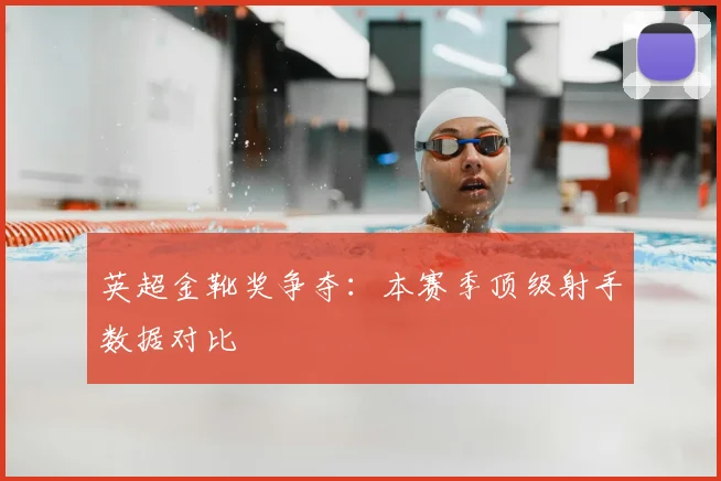 英超金靴奖争夺：本赛季顶级射手数据对比