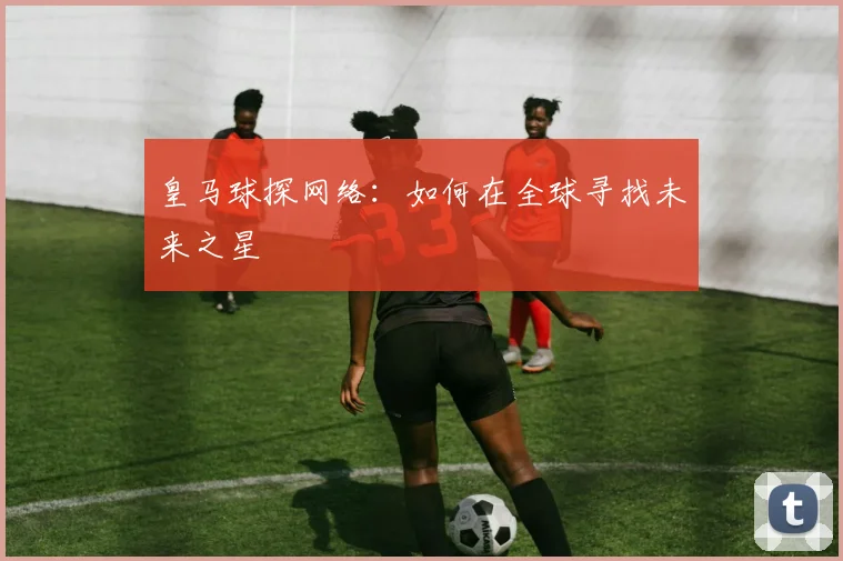 皇马球探网络:如何在全球寻找未来之星