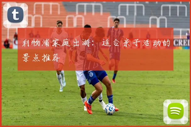 利物浦家庭出游：适合亲子活动的景点推荐