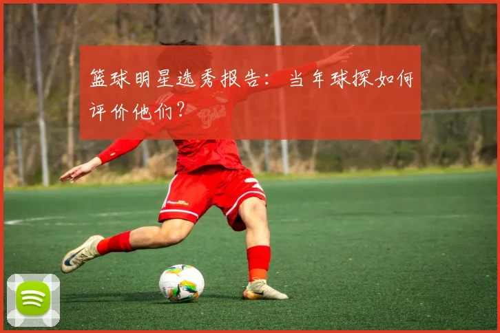 篮球明星选秀报告：当年球探如何评价他们？