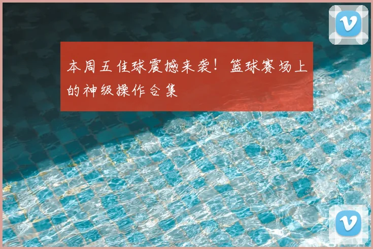 本周五佳球震撼来袭！篮球赛场上的神级操作合集