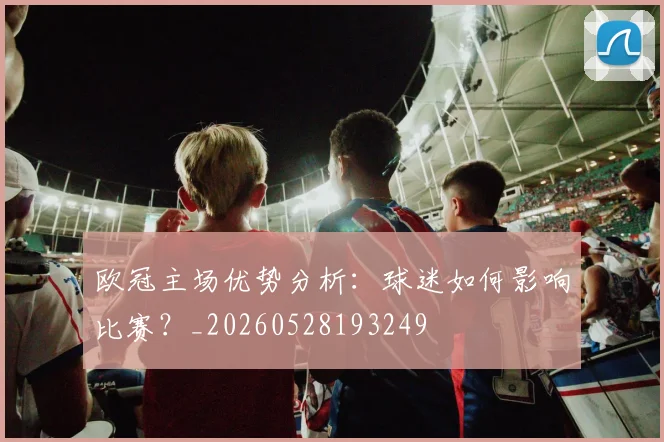 欧冠主场优势分析:球迷如何影响比赛?_20260528193249