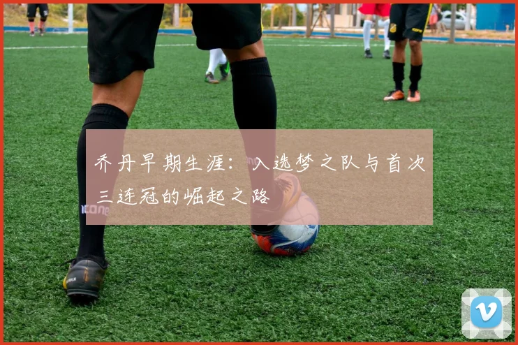 乔丹早期生涯：入选梦之队与首次三连冠的崛起之路