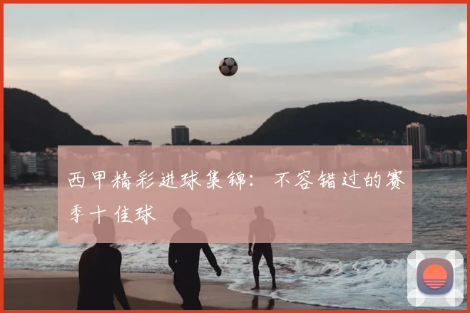 西甲精彩进球集锦:不容错过的赛季十佳球