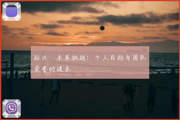 孙兴慜未来挑战：个人目标与团队荣誉的追求