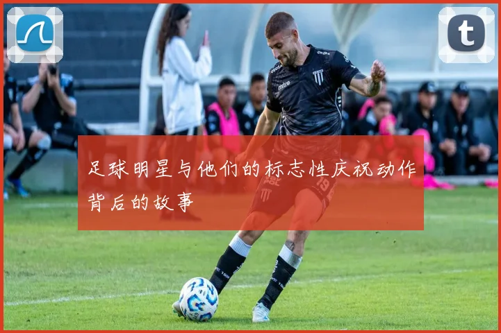 足球明星与他们的标志性庆祝动作背后的故事