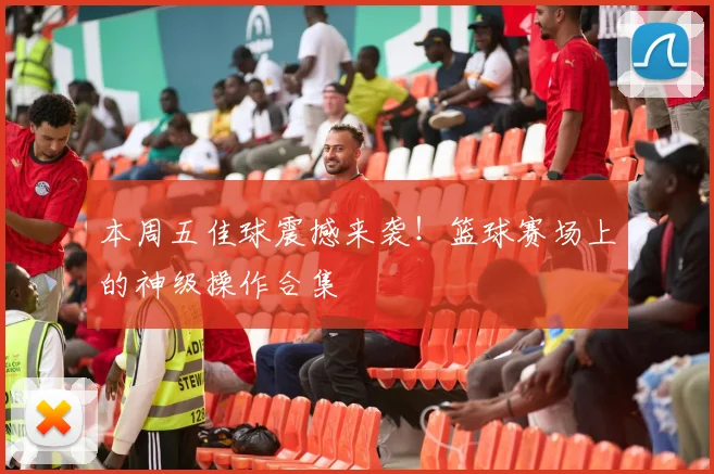 本周五佳球震撼来袭!篮球赛场上的神级操作合集