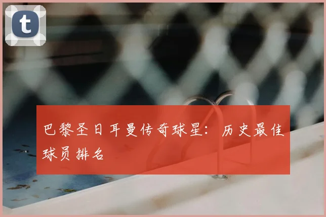巴黎圣日耳曼传奇球星:历史最佳球员排名